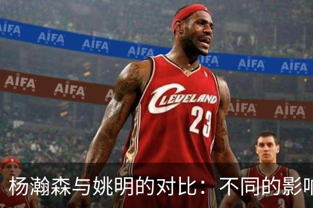 杨瀚森与姚明的对比：不同的影响力与机遇